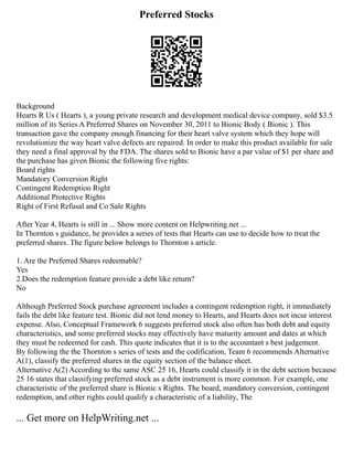 Preferred Stocks
Background
Hearts R Us ( Hearts ), a young private research and development medical device company, sold $3.5
million of its Series A Preferred Shares on November 30, 2011 to Bionic Body ( Bionic ). This
transaction gave the company enough financing for their heart valve system which they hope will
revolutionize the way heart valve defects are repaired. In order to make this product available for sale
they need a final approval by the FDA. The shares sold to Bionic have a par value of $1 per share and
the purchase has given Bionic the following five rights:
Board rights
Mandatory Conversion Right
Contingent Redemption Right
Additional Protective Rights
Right of First Refusal and Co Sale Rights
After Year 4, Hearts is still in ... Show more content on Helpwriting.net ...
In Thornton s guidance, he provides a series of tests that Hearts can use to decide how to treat the
preferred shares. The figure below belongs to Thornton s article.
1. Are the Preferred Shares redeemable?
Yes
2.Does the redemption feature provide a debt like return?
No
Although Preferred Stock purchase agreement includes a contingent redemption right, it immediately
fails the debt like feature test. Bionic did not lend money to Hearts, and Hearts does not incur interest
expense. Also, Conceptual Framework 6 suggests preferred stock also often has both debt and equity
characteristics, and some preferred stocks may effectively have maturity amount and dates at which
they must be redeemed for cash. This quote indicates that it is to the accountant s best judgement.
By following the the Thornton s series of tests and the codification, Team 6 recommends Alternative
A(1), classify the preferred shares in the equity section of the balance sheet.
Alternative A(2) According to the same ASC 25 16, Hearts could classify it in the debt section because
25 16 states that classifying preferred stock as a debt instrument is more common. For example, one
characteristic of the preferred share is Bionic s Rights. The board, mandatory conversion, contingent
redemption, and other rights could qualify a characteristic of a liability, The
... Get more on HelpWriting.net ...
 