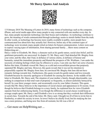 Mr Darcy Quotes And Analysis
13 February 2018 The Meaning of Letters In 2018, many forms of technology such as the computer,
iPhone, and social media apps allow many people to stay connected with one another every day. In
fact, many people incorporate technology into their house and workplace. As technology continues to
grow, the meaning of words communicated through technology seems to stretch farther from the truth.
In other words, as technology has become more readily available to public, more people have
communicated less about how they actually feel. However, before any of the common types of
technology were invented, many people relied on letters for honest communication. Letters were used
to express varying types of information, from sharing personal family ... Show more content on
Helpwriting.net ...
Darcy s letter to Elizabeth, Mr. Darcy s character such as his gentle nature, social class belief, and his
gentlemen personality are uncovered. In chapter 35, Mr. Darcy said, I had detached Mr. Bingley from
your sister, and the other, that I had, in defiance of various claims, in defiance of honour and
humanity, ruined the immediate prosperity and blasted the prospects of Mr. Wickham., I am under the
necessity of relating feelings which may be offensive to yours, I can only say that I am sorry (Austen).
Before this letter, Elizabeth viewed Mr. Darcy as a cold and overconfident person that purposely
separated Mr. Bingley and Jane. However, this quote reveals that it was not his intention to
purposefully separate Mr. Bingley from Jane; he convinced Mr. Bingley that Jane did not have
romantic feelings towards him. Furthermore, this quote reveals his gentle nature and love towards
Elizabeth because he sincerely apologizes to Elizabeth for causing her distress. In the middle of his
letter to Elizabeth, Mr. Darcy said, The situation of your mother s family, though objectionable, was
nothing in comparison to that total want of propriety so frequently, so almost uniformly betrayed by
herself, by your three younger sisters, and occasionally even by your father (Austen). This quote
reveals that Mr. Darcy believes in the importance of social classes and appearances to fit society. Even
though he believes that Elizabeth belongs to a crazy family, he explained how he views Elizabeth
separate from her embarrassing family. Even though the difference in social classes would keep an
average couple apart, Mr. Darcy s and Elizabeth s love is so strong that they overlook their differences
in social class. Towards the end of the letter, Mr. Darcy said, I thought too ill of him to invite him to
Pemberley, or admit his society in town. In town I believe he chiefly lived, but his studying the law
was a mere pretence, and being now free from all restraint, his life was a life of
... Get more on HelpWriting.net ...
 