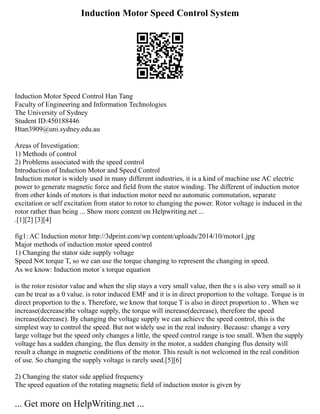 Induction Motor Speed Control System
Induction Motor Speed Control Han Tang
Faculty of Engineering and Information Technologies
The University of Sydney
Student ID:450188446
Htan3909@uni.sydney.edu.au
Areas of Investigation:
1) Methods of control
2) Problems associated with the speed control
Introduction of Induction Motor and Speed Control
Induction motor is widely used in many different industries, it is a kind of machine use AC electric
power to generate magnetic force and field from the stator winding. The different of induction motor
from other kinds of motors is that induction motor need no automatic commutation, separate
excitation or self excitation from stator to rotor to changing the power. Rotor voltage is induced in the
rotor rather than being ... Show more content on Helpwriting.net ...
.[1][2] [3][4]
fig1: AC Induction motor http://3dprint.com/wp content/uploads/2014/10/motor1.jpg
Major methods of induction motor speed control
1) Changing the stator side supply voltage
Speed N∝ torque T, so we can use the torque changing to represent the changing in speed.
As we know: Induction motor`s torque equation
is the rotor resistor value and when the slip stays a very small value, then the s is also very small so it
can be treat as a 0 value. is rotor induced EMF and it is in direct proportion to the voltage. Torque is in
direct proportion to the s. Therefore, we know that torque T is also in direct proportion to . When we
increase(decrease)the voltage supply, the torque will increase(decrease), therefore the speed
increase(decrease). By changing the voltage supply we can achieve the speed control, this is the
simplest way to control the speed. But not widely use in the real industry. Because: change a very
large voltage but the speed only changes a little, the speed control range is too small. When the supply
voltage has a sudden changing, the flux density in the motor, a sudden changing flus density will
result a change in magnetic conditions of the motor. This result is not welcomed in the real condition
of use. So changing the supply voltage is rarely used.[5][6]
2) Changing the stator side applied frequency
The speed equation of the rotating magnetic field of induction motor is given by
... Get more on HelpWriting.net ...
 
