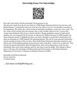 Internship Essay For Internships
How did I came about with this internship? Good question to ask.
The decision I made from the list was listed as UAMS Patient Education Patient Care Services with
Barbie Brunner. I contacted her and even went up to her office to see if it was possible I can intern in
her department. She stated, she is interviewing an internship coordinator, so give her a few weeks. The
few weeks will be around when the semester start, so that wouldn t help me at all. I went to this
women name Katherine Metz (I go to church with her). During graduation season for high school
students, she was recognized for University of Arkansas for Medical Sciences (UAMS) number one
Nurse Educator Award. A lightbulb pop above my head. I thought to myself that I should talk to her
about an internship at UAMS dealing with educating patients. She ask for some personal information
and she emailed me back within two days. Dana Smith Patient Education Specialist emailed me and
told me she will be handling getting me processed to intern with them. I went in for an interview. They
told me the general information about the department, what will be taking place on the first day,
scheduling, dress code, lunch, parking, and how and where to get the badge. After talking to them I
know I will enjoy this internship with Dana Smith and Emily Gordon in the Patient Education
Department at University of Arkansas for Medical Sciences (UAMS).
Internship with Patient Education
Service Activities
I worked 8 hours
... Get more on HelpWriting.net ...
 