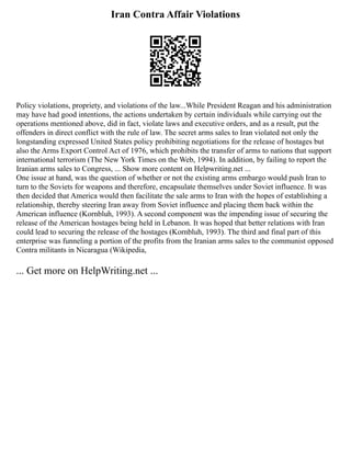 Iran Contra Affair Violations
Policy violations, propriety, and violations of the law...While President Reagan and his administration
may have had good intentions, the actions undertaken by certain individuals while carrying out the
operations mentioned above, did in fact, violate laws and executive orders, and as a result, put the
offenders in direct conflict with the rule of law. The secret arms sales to Iran violated not only the
longstanding expressed United States policy prohibiting negotiations for the release of hostages but
also the Arms Export Control Act of 1976, which prohibits the transfer of arms to nations that support
international terrorism (The New York Times on the Web, 1994). In addition, by failing to report the
Iranian arms sales to Congress, ... Show more content on Helpwriting.net ...
One issue at hand, was the question of whether or not the existing arms embargo would push Iran to
turn to the Soviets for weapons and therefore, encapsulate themselves under Soviet influence. It was
then decided that America would then facilitate the sale arms to Iran with the hopes of establishing a
relationship, thereby steering Iran away from Soviet influence and placing them back within the
American influence (Kornbluh, 1993). A second component was the impending issue of securing the
release of the American hostages being held in Lebanon. It was hoped that better relations with Iran
could lead to securing the release of the hostages (Kornbluh, 1993). The third and final part of this
enterprise was funneling a portion of the profits from the Iranian arms sales to the communist opposed
Contra militants in Nicaragua (Wikipedia,
... Get more on HelpWriting.net ...
 