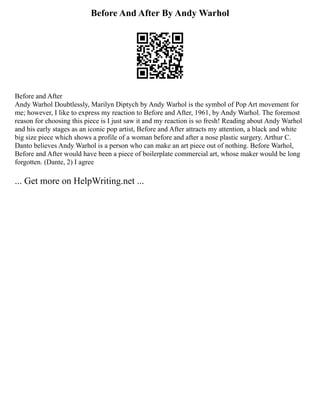 Before And After By Andy Warhol
Before and After
Andy Warhol Doubtlessly, Marilyn Diptych by Andy Warhol is the symbol of Pop Art movement for
me; however, I like to express my reaction to Before and After, 1961, by Andy Warhol. The foremost
reason for choosing this piece is I just saw it and my reaction is so fresh! Reading about Andy Warhol
and his early stages as an iconic pop artist, Before and After attracts my attention, a black and white
big size piece which shows a profile of a woman before and after a nose plastic surgery. Arthur C.
Danto believes Andy Warhol is a person who can make an art piece out of nothing. Before Warhol,
Before and After would have been a piece of boilerplate commercial art, whose maker would be long
forgotten. (Dante, 2) I agree
... Get more on HelpWriting.net ...
 