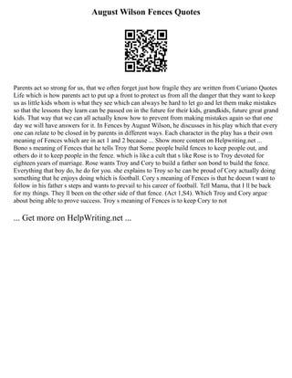 August Wilson Fences Quotes
Parents act so strong for us, that we often forget just how fragile they are written from Curiano Quotes
Life which is how parents act to put up a front to protect us from all the danger that they want to keep
us as little kids whom is what they see which can always be hard to let go and let them make mistakes
so that the lessons they learn can be passed on in the future for their kids, grandkids, future great grand
kids. That way that we can all actually know how to prevent from making mistakes again so that one
day we will have answers for it. In Fences by August Wilson, he discusses in his play which that every
one can relate to be closed in by parents in different ways. Each character in the play has a their own
meaning of Fences which are in act 1 and 2 because ... Show more content on Helpwriting.net ...
Bono s meaning of Fences that he tells Troy that Some people build fences to keep people out, and
others do it to keep people in the fence. which is like a cult that s like Rose is to Troy devoted for
eighteen years of marriage. Rose wants Troy and Cory to build a father son bond to build the fence.
Everything that boy do, he do for you. she explains to Troy so he can be proud of Cory actually doing
something that he enjoys doing which is football. Cory s meaning of Fences is that he doesn t want to
follow in his father s steps and wants to prevail to his career of football. Tell Mama, that I ll be back
for my things. They ll been on the other side of that fence. (Act 1,S4). Which Troy and Cory argue
about being able to prove success. Troy s meaning of Fences is to keep Cory to not
... Get more on HelpWriting.net ...
 
