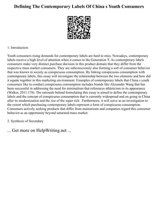 Defining The Contemporary Labels Of China s Youth Consumers
1. Introduction
Youth consumers rising demands for contemporary labels are hard to miss. Nowadays, contemporary
labels receive a high level of attention when it comes to the Generation Y. As contemporary labels
consumers make very distinct purchase decision in this product domain that they differ from the
respective mass market consumers. They are subconsciously also forming a sort of consumer behavior
that was known in society as conspicuous consumption. By linking conspicuous consumption with
contemporary labels, this essay will investigate the relationship between the two elements and how did
it equate together in this marketing environment. Examples of contemporary labels that China s youth
consumers like to conduct conspicuous consumption includes brands like Alexander Wang that has
been successful in addressing the need for minimalism that references athleticism in its appearance
(Walker, 2011:178). The rationale behind formulating this essay is aimed to define the contemporary
labels and the concept of conspicuous consumption that is currently widespread and on going in China
after its modernization and the rise of the super rich . Furthermore, it will serve as an investigation to
the extent which purchasing contemporary labels represent a form of conspicuous consumption.
Consumers actively seeking products that differ from mainstream and companies regard this consumer
behavior as an opportunity beyond saturated mass market.
2. Synthesis of Secondary
... Get more on HelpWriting.net ...
 