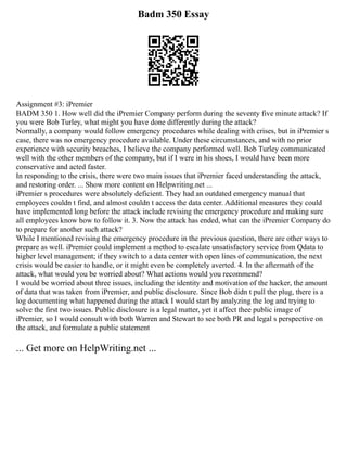 Badm 350 Essay
Assignment #3: iPremier
BADM 350 1. How well did the iPremier Company perform during the seventy five minute attack? If
you were Bob Turley, what might you have done differently during the attack?
Normally, a company would follow emergency procedures while dealing with crises, but in iPremier s
case, there was no emergency procedure available. Under these circumstances, and with no prior
experience with security breaches, I believe the company performed well. Bob Turley communicated
well with the other members of the company, but if I were in his shoes, I would have been more
conservative and acted faster.
In responding to the crisis, there were two main issues that iPremier faced understanding the attack,
and restoring order. ... Show more content on Helpwriting.net ...
iPremier s procedures were absolutely deficient. They had an outdated emergency manual that
employees couldn t find, and almost couldn t access the data center. Additional measures they could
have implemented long before the attack include revising the emergency procedure and making sure
all employees know how to follow it. 3. Now the attack has ended, what can the iPremier Company do
to prepare for another such attack?
While I mentioned revising the emergency procedure in the previous question, there are other ways to
prepare as well. iPremier could implement a method to escalate unsatisfactory service from Qdata to
higher level management; if they switch to a data center with open lines of communication, the next
crisis would be easier to handle, or it might even be completely averted. 4. In the aftermath of the
attack, what would you be worried about? What actions would you recommend?
I would be worried about three issues, including the identity and motivation of the hacker, the amount
of data that was taken from iPremier, and public disclosure. Since Bob didn t pull the plug, there is a
log documenting what happened during the attack I would start by analyzing the log and trying to
solve the first two issues. Public disclosure is a legal matter, yet it affect thee public image of
iPremier, so I would consult with both Warren and Stewart to see both PR and legal s perspective on
the attack, and formulate a public statement
... Get more on HelpWriting.net ...
 
