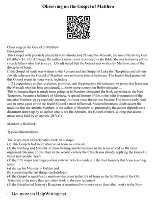 Observing on the Gospel of Matthew
Observing on the Gospel of Matthew
Background
This Gospel with precisely placed first as introductory PB and the Messiah, the son of the living God
(Matthew 16: 16). Although the author s name is not mentioned in the Bible, the nas testimony all the
church fathers who first (since c. 130 ad) stated that the Gospel was written by Matthew, one of the
disciples of Jesus.
If the Gospel of mark was written to the Romans and the Gospel of Luke for Theophilus and all non
Jewish believers the Gospel of Matthew was written to Jewish believers. The Jewish background of
this Gospel seems in many ways, including
1. (1) dependency on the revelation, promises, and the prophecy old testament to prove that Jesus was
the Messiah who has long anticipated; ... Show more content on Helpwriting.net ...
This is because there is much more going on in Matthew compared the book anywhere in the New
Testament, became a hallmark of Matthew. A special feature of this is the joint presentation of the
material Matthew yg yg regularly, making this book since the earliest became The most widely read
and in some cases wrote the fourth Gospel s most influential. Modern historians doubt accept the
tradition that the Apostle Matthew is the author of Matthew, so presumably the author depends on a
document drawn up by an author who is not the Apostles, the Gospel of mark, a thing that doesn t
make sense held by an apostle. (R.V.G)
Matthew s Hallmark
Typical characteristics
The seven main characteristics mark this Gospel.
(1) This Gospels had more observe on Jesus as a Jewish.
(2) the teaching and Ministry of Jesus healing and deliverance in the areas served by the most
organised. Because of this, then in the second century the Church was already applying the Gospel to
foster new people repent.
(3) the fifth major teachings contain material which is widest in the four Gospels that Jesus teaching
notes
(a) during his Ministry in Galilee and
(b) concerning the last things (eschatology).
(4) the Gospel is specifically mentions the event in the life of Jesus as the fulfillment of the Old
Testament is far more than any other book in the new testament
(5) the Kingdom of heaven s Kingdom is mentioned two times more than other books in the New
... Get more on HelpWriting.net ...
 