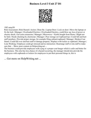 Business Level 3 Unit 27 D1
1M3 amp;D1
Risk Assessment | Risk Hazard | Action | Done By | Laptop Door | Lock on door | Move the laptops or
fix the lock | Manager | Overloaded Electrics | Overloaded Electrics, could blow up, loss of power or
electric shock | Get extra extensions | Manager | Microwave + Kettle bought from Home | Might not
be Safe | Needs checking by electrician | Manager | Poor storage on Cupboard top | Could fall and hurt
staff members | Provide proper storage, for example filing cabinet/cupboard | Manager | Broken Coat
Stand | Could fall over and hurt staff or damage property | Replace with locker or cupboard | Manager |
Lone Working | Employee could get stressed and no interaction | Rearrange staff or rota staff to make
sure that ... Show more content on Helpwriting.net ...
The business could provide employees with a peg or a proper coat hanger which is safer and better for
the business. This also has less chance of a hazard occurring, the manager should also provide the
employees with cupboards or lockers for employees to put their personal things in, this is
... Get more on HelpWriting.net ...
 