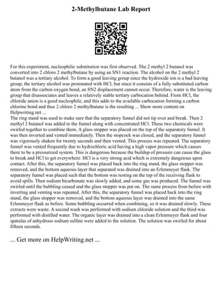 2-Methylbutane Lab Report
For this experiment, nucleophilic substitution was first observed. The 2 methyl 2 butanol was
converted into 2 chloro 2 methylbutane by using an SN1 reaction. The alcohol on the 2 methyl 2
butanol was a tertiary alcohol. To form a good leaving group since the hydroxide ion is a bad leaving
group, the tertiary alcohol was protonated with HCl, but since it consists of a fully substituted carbon
atom from the carbon oxygen bond, an SN2 displacement cannot occur. Therefore, water is the leaving
group that disassociates and leaves a relatively stable tertiary carbocation behind. From HCl, the
chloride anion is a good nucleophile, and this adds to the available carbocation forming a carbon
chlorine bond and thus 2 chloro 2 methylbutane is the resulting ... Show more content on
Helpwriting.net ...
The ring stand was used to make sure that the separatory funnel did not tip over and break. Then 2
methyl 2 butanol was added to the funnel along with concentrated HCl. These two chemicals were
swirled together to combine them. A glass stopper was placed on the top of the separatory funnel. It
was then inverted and vented immediately. Then the stopcock was closed, and the separatory funnel
was vigorously shaken for twenty seconds and then vented. This process was repeated. The separatory
funnel was vented frequently due to hydrochloric acid having a high vapor pressure which causes
there to be a pressurized system. This is dangerous because the buildup of pressure can cause the glass
to break and HCl to get everywhere. HCl is a very strong acid which is extremely dangerous upon
contact. After this, the separatory funnel was placed back into the ring stand, the glass stopper was
removed, and the bottom aqueous layer that separated was drained into an Erlenmeyer flask. The
separatory funnel was placed such that the bottom was resting on the top of the receiving flask to
avoid spills. Then sodium bicarbonate was slowly added, and some gas was produced. The funnel was
swirled until the bubbling ceased and the glass stopper was put on. The same process from before with
inverting and venting was repeated. After this, the separatory funnel was placed back into the ring
stand, the glass stopper was removed, and the bottom aqueous layer was drained into the same
Erlenmeyer flask as before. Some bubbling occurred when combining, so it was drained slowly. These
extracts were waste. A second wash was performed with sodium chloride solution and the third was
performed with distilled water. The organic layer was drained into a clean Erlenmeyer flask and four
spatulas of anhydrous sodium sulfate were added to the solution. The solution was swirled for about
fifteen seconds.
... Get more on HelpWriting.net ...
 