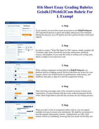 016 Short Essay Grading Rubrics
Gcisdk12Webfc2Com Rubric For
L Exampl
1. Step
To get started, you must first create an account on site HelpWriting.net.
The registration process is quick and simple, taking just a few moments.
During this process, you will need to provide a password and a valid email
address.
2. Step
In order to create a "Write My Paper For Me" request, simply complete the
10-minute order form. Provide the necessary instructions, preferred
sources, and deadline. If you want the writer to imitate your writing style,
attach a sample of your previous work.
3. Step
When seeking assignment writing help from HelpWriting.net, our
platform utilizes a bidding system. Review bids from our writers for your
request, choose one of them based on qualifications, order history, and
feedback, then place a deposit to start the assignment writing.
4. Step
After receiving your paper, take a few moments to ensure it meets your
expectations. If you're pleased with the result, authorize payment for the
writer. Don't forget that we provide free revisions for our writing services.
5. Step
When you opt to write an assignment online with us, you can request
multiple revisions to ensure your satisfaction. We stand by our promise to
provide original, high-quality content - if plagiarized, we offer a full
refund. Choose us confidently, knowing that your needs will be fully met.
016 Short Essay Grading Rubrics Gcisdk12Webfc2Com Rubric For L Exampl 016 Short Essay Grading Rubrics
Gcisdk12Webfc2Com Rubric For L Exampl
 