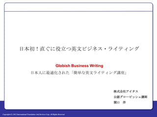 日本初！直ぐに役立つ英文ビジネス・ライティング


                                                                       Globish Business Writing
                                     日本人に最適化された「簡単な英文ライティング講座」



                                                                                                  株式会社アイタス
                                                                                                  公認グロービッシュ講師
                                                                                                  関口 洋


Copyright (C) 2012 International Translation And Services Corp. All Rights Reserved.
 