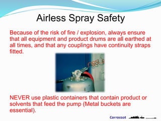 Airless Spray Safety
Because of the risk of fire / explosion, always ensure
that all equipment and product drums are all earthed at
all times, and that any couplings have continuity straps
fitted.
NEVER use plastic containers that contain product or
solvents that feed the pump (Metal buckets are
essential).
 