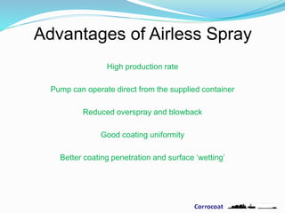 Advantages of Airless Spray
High production rate
Pump can operate direct from the supplied container
Reduced overspray and blowback
Good coating uniformity
Better coating penetration and surface ‘wetting’
 