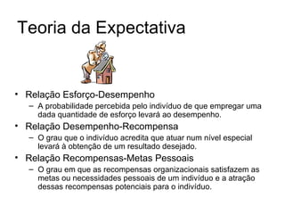 Teoria da Expectativa


• Relação Esforço-Desempenho
  – A probabilidade percebida pelo indivíduo de que empregar uma
    dada quantidade de esforço levará ao desempenho.
• Relação Desempenho-Recompensa
  – O grau que o indivíduo acredita que atuar num nível especial
    levará à obtenção de um resultado desejado.
• Relação Recompensas-Metas Pessoais
  – O grau em que as recompensas organizacionais satisfazem as
    metas ou necessidades pessoais de um indivíduo e a atração
    dessas recompensas potenciais para o indivíduo.
 