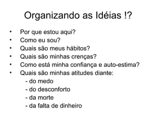 Organizando as Idéias !?
•   Por que estou aqui?
•   Como eu sou?
•   Quais são meus hábitos?
•   Quais são minhas crenças?
•   Como está minha confiança e auto-estima?
•   Quais são minhas atitudes diante:
     - do medo
     - do desconforto
     - da morte
     - da falta de dinheiro
 