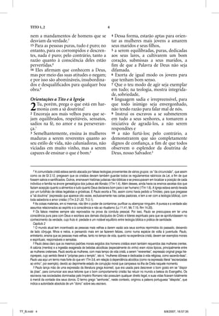 TITO 1, 2                                                          4

      nem a mandamentos de homens que se                                     4 Dessa forma, estarão aptas para orien-
      desviam da verdade.7                                                   tar as mulheres mais jovens a amarem
      15 Para as pessoas puras, tudo é puro; no                              seus maridos e seus ﬁlhos,
      entanto, para os corrompidos e descren-                                5 a serem equilibradas, puras, dedicadas
      tes, nada é puro; pelo contrário, tanto a                              aos seus lares, a cultivarem um bom
      razão quanto à consciência deles estão                                 coração, submissas a seus maridos, a
      pervertidas.8                                                          ﬁm de que a Palavra de Deus não seja
      16 Eles aﬁrmam que conhecem a Deus,                                    difamada.
      mas por meio das suas atitudes o negam;                                6 Exorta de igual modo os jovens para
      e por isso são abomináveis, insubordina-                               que tenham bom senso.
      dos e desqualiﬁcados para qualquer boa                                 7 Que o teu modo de agir seja exemplar
      obra.9                                                                 em tudo; na teologia, mostra integrida-
                                                                             de, sobriedade,
      Orientações a Tito e à Igreja                                          8 linguagem sadia e irrepreensível, para


      2    Tu, porém, prega o que está em har-
           monia com a sã doutrina!
      2 Encoraja aos mais velhos para que se-
                                                                             que todo inimigo seja envergonhado,
                                                                             não tendo razão para falar mal de nós.
                                                                             9 Instrui os escravos a se submeterem
      jam equilibrados, respeitáveis, sensatos,                              em tudo a seus senhores, a tomarem a
      sadios na fé, no amor e na perseveran-                                 iniciativa de agradá-los, a não serem
      ça.1                                                                   respondões e
      3 Semelhantemente, ensina às mulheres                                  10 a não furtá-los; pelo contrário, a
      maduras a serem reverentes quanto ao                                   demonstrarem que são completamente
      seu estilo de vida, não caluniadoras, não                              dignos de conﬁança, a ﬁm de que todos
      viciadas em muito vinho, mas a serem                                   observem o esplendor da doutrina de
      capazes de ensinar o que é bom.2                                       Deus, nosso Salvador.3


        7 A comunidade cristã estava sendo atacada por falsas teologias provenientes de vários grupos: os “da circuncisão”, que assim
      como os de Gl 2.12, pregavam que os cristãos deviam também guardar todos os regulamentos rabínicos da Lei, a fim de que
      fossem salvos e santificados. Outros, ensinavam histórias judaicas não-bíblicas e se preocupavam em localizar a posição de cada
      indivíduo e família na árvore genealógica dos judeus até Abraão (1Tm 1.4). Além desses, ainda havia os ensinos ascetas dos que
      faziam acepção quanto a alimentos e tudo quanto Deus declarara bom para o ser humano (1Tm 1.6). A Igreja estava sendo levada
      por um turbilhão de idéias legalistas e gnósticas. E Paulo exorta a Tito, assim como havia pedido a Timóteo, para que pregasse
      a “sã doutrina” (expressão que aparece oito vezes, exclusivamente nas cartas pastorais, e tem a ver com a teologia bíblica), com
      toda sabedoria e amor cristão (1Tm 2.21,22; Tt 2.1).
        8 As coisas materiais, em si mesmas, não têm o poder de contaminar, purificar ou abençoar ninguém. A pureza e a verdade são
      assuntos relacionados ao espírito e à consciência e não ao ritualismo (Lc 11.41; Mc 7.15; Rm 14.20).
        9 Os falsos mestres sempre são reprovados na prova da conduta pessoal. Por isso, Paulo se preocupava em ter uma
      consciência pura para com Deus e exortava aos demais discípulos de Cristo e líderes espirituais para que se aprofundassem no
      conhecimento da verdade, cujo fruto é: piedade e um notável equilíbrio entre teologia bíblica e prática de santidade.
        Capítulo 2
        1 O mundo atual tem incentivado as pessoas mais velhas a darem vazão aos seus sonhos reprimidos do passado, deixando
      de lado cônjuge, filhos e netos, e pensando mais em se fazerem felizes, como numa espécie de volta à juventude. Paulo,
      entretanto, ensina que as pessoas mais velhas, tanto no tempo de vida, quanto na experiência cristã, devem ser exemplos morais
      e espirituais; responsáveis e sensatas.
        2 Paulo deixa claro que os mesmos padrões morais exigidos dos homens cristãos eram também requeridos das mulheres crentes.
      A calúnia (mentira) e a ingestão exagerada de bebidas alcoólicas (especialmente do vinho) eram vícios típicos, principalmente entre
      as mulheres cretenses. Paulo exorta as mulheres, com mais tempo de vida cristã, a serem “reverentes”, expressão original grega hie-
      roprepeis, cujo sentido literal é “próprias para o templo”, isto é, “mulheres idôneas e dedicadas à vida religiosa, como sacerdo-tisas”.
      Paulo usa aqui um termo mais forte do que em 1Tm 3.6, em relação à dependência alcoólica (como na expressão literal “escravizadas
      ao vinho”, por exemplo), devido ao deprimente estado de corrupção moral que campeava na ilha de Creta naquele momento.
        3 Paulo lança mão de uma expressão da literatura grega kosmeõ, que era usada para descrever o bom gosto em se “dispor
      às jóias”, para comunicar aos seus leitores que o bom comportamento cristão faz reluzir no mundo a beleza do Evangelho. Os
      escravos nas sociedades dominadas pelo Império Romano não possuíam qualquer direito legal, e suas vidas ficavam totalmente
      à mercê da vontade dos seus donos. O termo grego “senhores”, neste contexto, originou a palavra portuguesa “déspota”, que
      indica a autoridade absoluta de um “dono” sobre seu escravo.




TT_B.indd 4                                                                                                               8/8/2007, 16:57:35
 