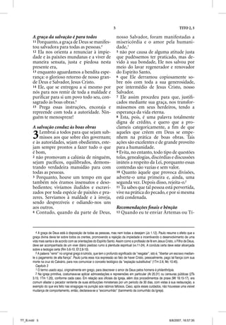 5                                                     TITO 2, 3

       A graça da salvação é para todos                                       nosso Salvador, foram manifestadas a
       11 Porquanto, a graça de Deus se manifes-                              misericórdia e o amor pela humani-
       tou salvadora para todas as pessoas.4                                  dade,1
       12 Ela nos orienta a renunciar à impie-                                5 não por causa de alguma atitude justa
       dade e às paixões mundanas e a viver de                                que pudéssemos ter praticado, mas de-
       maneira sensata, justa e piedosa nesta                                 vido à sua bondade, Ele nos salvou por
       presente era,                                                          meio do lavar regenerador e renovador
       13 enquanto aguardamos a bendita espe-                                 do Espírito Santo,
       rança: o glorioso retorno de nosso gran-                               6 que Ele derramou copiosamente so-
       de Deus e Salvador, Jesus Cristo.                                      bre nós com toda a sua generosidade,
       14 Ele, que se entregou a si mesmo por                                 por intermédio de Jesus Cristo, nosso
       nós para nos remir de toda a maldade e                                 Salvador.
       puriﬁcar para si um povo todo seu, con-                                7 Ele assim procedeu para que, justiﬁ-
       sagrado às boas obras.5                                                cados mediante sua graça, nos transfor-
       15 Prega essas instruções, encoraja e                                  mássemos em seus herdeiros, tendo a
       repreende com toda a autoridade. Nin-                                  esperança da vida eterna.
       guém te menospreze!                                                    8 Esta, pois, é uma palavra totalmente
                                                                              digna de crédito, e quero que a pro-
       A salvação conduz às boas obras                                        clameis categoricamente, a ﬁm de que

       3   Lembrai a todos para que sejam sub-
           missos aos que sobre eles governam;
       e às autoridades, sejam obedientes, este-
                                                                              aqueles que crêem em Deus se empe-
                                                                              nhem na prática de boas obras. Tais
                                                                              ações são excelentes e de grande proveito
       jam sempre prontos a fazer tudo o que                                  para a humanidade.
       é bom,                                                                 9 Evita, no entanto, todo tipo de questões
       2 não promovam a calúnia de ninguém,                                   tolas, genealogias, discórdias e discussões
       sejam pacíﬁcos, equilibrados, demons-                                  inúteis a respeito da Lei, porquanto essas
       trando verdadeira mansidão para com                                    contendas são vazias e sem valor.
       todas as pessoas.                                                      10 Quanto àquele que provoca divisões,
       3 Porquanto, houve um tempo em que                                     adverte-o uma primeira e, ainda, uma
       também nós éramos insensatos e deso-                                   segunda vez. Depois disso, rejeita-o.2
       bedientes; vivíamos iludidos e escravi-                                11 Tu sabes que tal pessoa está pervertida,
       zados por toda espécie de paixões e pra-                               vive na prática do pecado, e por si mesma
       zeres. Servíamos à maldade e à inveja,                                 está condenada.
       sendo desprezíveis e odiando-nos uns
       aos outros.                                                            Recomendações ﬁnais e bênção
                                                                                        ç               ç
       4 Contudo, quando da parte de Deus,                                    12 Quando eu te enviar Ártemas ou Tí-




          4 A graça de Deus está à disposição de todas as pessoas, mas nem todas a desejam (Jo 1.12). Paulo resume o efeito que a
       graça divina devia ter sobre todos os crentes, promovendo a rejeição da impiedade e incentivando o desenvolvimento de uma
       vida mais santa e de acordo com as orientações do Espírito Santo. Assim como a profissão de fé em Jesus Cristo, o Filho de Deus,
       deve ser acompanhada de um viver diário piedoso rumo à plenitude espiritual (vv.11-24). A conduta certa deve estar alicerçada
       sobre a teologia certa (Rm 5.6-10; Ef 2.8-10).
          5 A palavra “remir” no original grego é lutroõs, que tem o profundo significado de “resgatar”, isto é, “libertar um escravo median-
       te o pagamento de alta fiança”. Paulo junta essa rica expressão ao fato de haver Cristo, pessoalmente, pago tal fiança com sua
       morte na cruz do Calvário, para nos comunicar o conceito teológico da “expiação substitutiva” (1Tm 2.6; Mc 10.45).
          Capítulo 3
          1 O termo usado aqui, originalmente em grego, para descrever o amor de Deus pelos homens é philanthrõpia.
          2 Na igreja primitiva, costumava-se aplicar admoestações e repreensões em particular (At 20.31) ou censuras públicas (2Ts
       3.15; 1Tm 1.20), conforme cada caso. Em relação aos oficiais da Igreja, além dos procedimentos de praxe (Mt 18.15-17), era
       comum afastar o pecador renitente de suas atribuições ministeriais por um período de 30 dias, com vistas à sua restauração, a
       exemplo do que era feito nas sinagogas na punição aos rabinos faltosos. Caso, após esses cuidados, não houvesse uma visível
       mudança de comportamento, então, declarava-se a “excomunhão” (banimento da comunhão da Igreja).




TT_B.indd 5                                                                                                             8/8/2007, 16:57:35
 