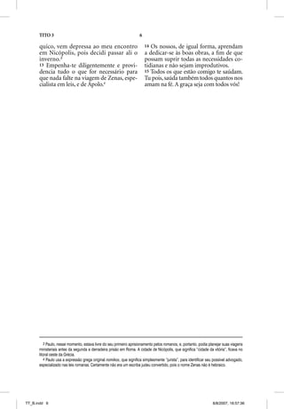 TITO 3                                                         6

      quico, vem depressa ao meu encontro                                14 Os nossos, de igual forma, aprendam
      em Nicópolis, pois decidi passar ali o                             a dedicar-se às boas obras, a ﬁm de que
      inverno.3                                                          possam suprir todas as necessidades co-
      13 Empenha-te diligentemente e provi-                              tidianas e não sejam improdutivos.
      dencia tudo o que for necessário para                              15 Todos os que estão comigo te saúdam.
      que nada falte na viagem de Zenas, espe-                           Tu pois, saúda também todos quantos nos
      cialista em leis, e de Apolo.4                                     amam na fé. A graça seja com todos vós!




         3 Paulo, nesse momento, estava livre do seu primeiro aprisionamento pelos romanos, e, portanto, podia planejar suas viagens
      ministeriais antes da segunda e derradeira prisão em Roma. A cidade de Nicópolis, que significa “cidade da vitória”, ficava no
      litoral oeste da Grécia.
         4 Paulo usa a expressão grega original nomikos, que significa simplesmente “jurista”, para identificar seu possível advogado,
      especializado nas leis romanas. Certamente não era um escriba judeu convertido, pois o nome Zenas não é hebraico.




TT_B.indd 6                                                                                                        8/8/2007, 16:57:36
 