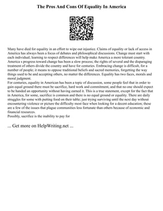 The Pros And Cons Of Equality In America
Many have died for equality in an effort to wipe out injustice. Claims of equality or lack of access in
America has always been a focus of debates and philosophical discussions. Change must start with
each individual; learning to respect differences will help make America a more tolerant country.
America s progress toward change has been a slow process; the rights of several and the disparaging
treatment of others divide the country and have for centuries. Embracing change is difficult, for a
number of people; it means to oppose traditional beliefs and sacred memories, forgetting the way
things used to be and accepting others, no matter the differences. Equality has two faces, morals and
moral judgment.
For centuries, equality in American has been a topic of discussion, some people feel that in order to
gain equal ground there must be sacrifice, hard work and commitment, and that no one should expect
to be handed an opportunity without having earned it. This is a true statement, except for the fact that
in America, for some, sacrifice is common and there is no equal ground or equality. There are daily
struggles for some with putting food on their table; just trying surviving until the next day without
encountering violence or picture the difficulty most face when looking for a decent education; these
are a few of the issues that plague communities less fortunate than others because of economic and
financial resources.
Possibly, sacrifice is the inability to pay for
... Get more on HelpWriting.net ...
 