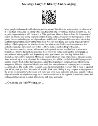 Sociology Essay On Identity And Belonging
Many people feel uncomfortable showing certain parts of their identity, as they might be ashamed of
it. It has been considered for a long while that, to protect one s wellbeing, it is beneficial to hide the
negative aspects of one s self. However, in 2014, professor Manuela Barreto from the University of
Exeter have found that hiding stigmatised identity may, in fact, decrease your belongingness to the
group. Baretto and colleagues asked participants to hide their stigmatised identity when interacting
and then measured the quality of the interaction. Not only they found that hiding negatively affect
feelings of belongingness, but also they found that other person felt like the interaction was less
authentic, leading a person not only to feel ... Show more content on Helpwriting.net ...
Then, they were asked to interact with another naïve participant and to either hide or show their
stigmatised identity. Researchers found that those who were hiding their identity experienced an
interaction as less enjoyable, and, importantly, other participants said that they did not find a
stigmatised person to be authentic. Moreover, external observers rated interaction as being awkward.
Since authenticity is a crucial part of the belongingness, it could be concluded that hiding stigmatised
identity actually leads to less belongingness. According to professor Baretto, instead of increasing
acceptance, hiding a stigmatised identity can result in a lowered sense of belonging and even actual
social rejection. The results of this research could be implemented in everyday life. If there is a part of
your identity that you don t like and wish to hide, think twice. Hiding it may cut your belongingness to
the group. On the contrary, showing it will make you seem more authentic, and, thus, likeable. Hiding
might seem to be an adaptive strategy but it could actually lead to the opposite, it may lead you to feel
isolated, more awkward in social interactions, and, thus, less social
... Get more on HelpWriting.net ...
 