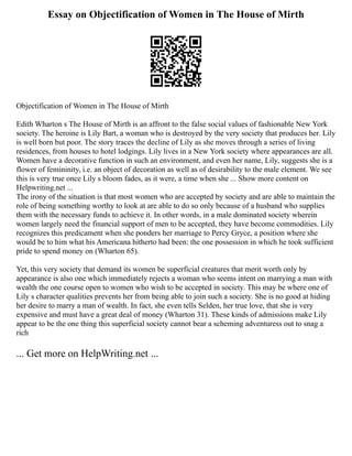 Essay on Objectification of Women in The House of Mirth
Objectification of Women in The House of Mirth
Edith Wharton s The House of Mirth is an affront to the false social values of fashionable New York
society. The heroine is Lily Bart, a woman who is destroyed by the very society that produces her. Lily
is well born but poor. The story traces the decline of Lily as she moves through a series of living
residences, from houses to hotel lodgings. Lily lives in a New York society where appearances are all.
Women have a decorative function in such an environment, and even her name, Lily, suggests she is a
flower of femininity, i.e. an object of decoration as well as of desirability to the male element. We see
this is very true once Lily s bloom fades, as it were, a time when she ... Show more content on
Helpwriting.net ...
The irony of the situation is that most women who are accepted by society and are able to maintain the
role of being something worthy to look at are able to do so only because of a husband who supplies
them with the necessary funds to achieve it. In other words, in a male dominated society wherein
women largely need the financial support of men to be accepted, they have become commodities. Lily
recognizes this predicament when she ponders her marriage to Percy Gryce, a position where she
would be to him what his Americana hitherto had been: the one possession in which he took sufficient
pride to spend money on (Wharton 65).
Yet, this very society that demand its women be superficial creatures that merit worth only by
appearance is also one which immediately rejects a woman who seems intent on marrying a man with
wealth the one course open to women who wish to be accepted in society. This may be where one of
Lily s character qualities prevents her from being able to join such a society. She is no good at hiding
her desire to marry a man of wealth. In fact, she even tells Selden, her true love, that she is very
expensive and must have a great deal of money (Wharton 31). These kinds of admissions make Lily
appear to be the one thing this superficial society cannot bear a scheming adventuress out to snag a
rich
... Get more on HelpWriting.net ...
 