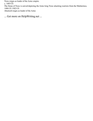 Tizoc reigns as leader of the Aztec empire.
c. 1485 CE
The Stone of Tizoc is carved depicting the Aztec king Tizoc attacking warriors from the Matlatzinca.
1486 CE 1502 CE
Ahuitzotl reigns as leader of the Aztec
... Get more on HelpWriting.net ...
 