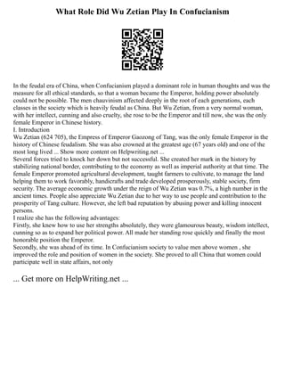 What Role Did Wu Zetian Play In Confucianism
In the feudal era of China, when Confucianism played a dominant role in human thoughts and was the
measure for all ethical standards, so that a woman became the Emperor, holding power absolutely
could not be possible. The men chauvinism affected deeply in the root of each generations, each
classes in the society which is heavily feudal as China. But Wu Zetian, from a very normal woman,
with her intellect, cunning and also cruelty, she rose to be the Emperor and till now, she was the only
female Emperor in Chinese history.
I. Introduction
Wu Zetian (624 705), the Empress of Emperor Gaozong of Tang, was the only female Emperor in the
history of Chinese feudalism. She was also crowned at the greatest age (67 years old) and one of the
most long lived ... Show more content on Helpwriting.net ...
Several forces tried to knock her down but not successful. She created her mark in the history by
stabilizing national border, contributing to the economy as well as imperial authority at that time. The
female Emperor promoted agricultural development, taught farmers to cultivate, to manage the land
helping them to work favorably, handicrafts and trade developed prosperously, stable society, firm
security. The average economic growth under the reign of Wu Zetian was 0.7%, a high number in the
ancient times. People also appreciate Wu Zetian due to her way to use people and contribution to the
prosperity of Tang culture. However, she left bad reputation by abusing power and killing innocent
persons.
I realize she has the following advantages:
Firstly, she knew how to use her strengths absolutely, they were glamourous beauty, wisdom intellect,
cunning so as to expand her political power. All made her standing rose quickly and finally the most
honorable position the Emperor.
Secondly, she was ahead of its time. In Confucianism society to value men above women , she
improved the role and position of women in the society. She proved to all China that women could
participate well in state affairs, not only
... Get more on HelpWriting.net ...
 