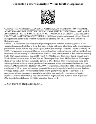 Conductng a Internal Analysis Within Kraft s Corporation
CONDUCTING AN INTERNAL ANALYSIS WITHIN KRAFT S CORPORATION INTERNAL
ANALYSIS AND SWOT ANALYSIS TRIDENT UNIVERSITY INTERNATIONAL AVIE MARIE
JOHNSTONE STRATEGIC MANAGEMENT MGT599 MODULE 2 SESSION LONG PROJECT
PROFESSOR LARRY BANKS NOVEMBER 5, 2012 Rapid growth and under developed financial
and operational controls are common characteristics of many start up ... Show more content on
Helpwriting.net ...
Further, U.S. consumers face stubbornly high unemployment and slow economic growth. In the
weakened economy, Kraft had to drive their sales volume with more advertising and a greater range of
products and prices, in what they called a good, better, best strategy. (Martinne Geller). (February 10,
2009). The economic environment has not improved and that creates a burning platform for Kraft, our
customers and our industry. Kraft shares were down 22 cents, or 0.5 percent, at $44.48 in late morning
trade. The broader market, as measured by the S P 500 index, was down more than 2 percent, a day.
Kraft said net income rose to $470 million, or 79 cents per share, from $417 million, or 70 cents per
share, a year earlier. Revenue increased 3 percent to $4.61 billion. Most of the increase came from
volume gains and selling a more expensive mix of products, with a smaller contribution from price
increases. (Martinne Geller). (February 10, 2009). The company affirmed its 2013 outlook, calling for
earnings of $2.60 per share and revenue growth in line with the rest of the North American food and
beverage market. Kraft s revenue in the current fourth quarter would be flat to down due to a
comparison with the years earlier period when retailers increased orders in advance of a price
increase. Kraft would eventually lose sales of some of its products that it pruned from its portfolio.
(Martinne Geller). (February 10, 2009). Intangible Resources 1.
... Get more on HelpWriting.net ...
 
