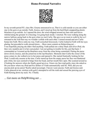 Home-Personal Narrative
In my seventh period P.E. class Mrs. Greene announced to us, That it is cold outside so you can either
stay in the gym or go outside. Faith, Jessica, and I stood up from the hard black unappealing plastic
bleachers to go outside. As I opened the door, the wind whipped around my bare skin and leaves
whirled along the ground. It is freezing; I m going back inside. I retorted. We were walking along the
narrow hallway going back to the gym when we met Carlie. She gave us no room to walk by her so I
retreated to the wall that way we wouldn t collide with each other. I turned around and saw Carlie
bump into Faith. Move outta my way. Faith screeched ferociously. Carlie looked at Faith with her eyes
glaring, but preceded to walk onward down ... Show more content on Helpwriting.net ...
I was hopefully praying she didn t find anything. Faith pulled out a shiny black and silver iPod; she
then very sneakily put it in her coat pocket. I am not getting in trouble for this, put that back. I
commanded as I scooted up the bleachers away from the crime being committed. Putting the purse
down slowly Jessica, and she joined me in the top bleachers. Moments later Carlie the owner of the
purse comes in; she walked over to her purse and opened it. She started frantically looking for her
iPod, I could only assume at the time. Carlie stared up from the empty purse her face was blanketed
pale white, her eyes seemed to bulge from her head, and her mouth flew open. She scanned around as
if looking for answers when she finally gazed up at us. I knew my face read guilty since she asked us
Do you know where my iPod and five dollars is? Faith automatically said No. Well, did you see
anyone pick up my purse? Karlie asked accusingly. I haven t seen anyone. Faith and Jessica said.
Carlie glanced at me; stricken with guilt I attempted to tell the truth and sensed the piercing eyes of
Faith burning down my neck. No. I finally
... Get more on HelpWriting.net ...
 