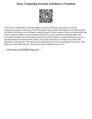 Essay Comparing Krystina And Harvey Freedman
At the start of World War II, German soldiers took over Denmark, throwing Jews into the
concentration camps. In the year of 1942, Krystyna Chiger and Pavel Freedman were both escaping
the Ghetto. They both were in Poland, wanting freedom for this occasion. They were both Jewish and
tried to escape in different ways. Krystina went into the sewers and Pavel Freedman died in the
concentration camp. 6 in a half million people died in the Holocaust. Krystina shared her story by a
personal narrative and Pavel wrote a poem. First, both of the pieces of writing were both in the
perspective of themselves. They both are describing how they were treated during this torture. They
both were treated like animals, which causes them to abhor how they were
... Get more on HelpWriting.net ...
 