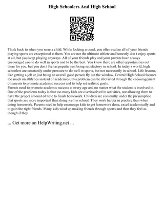 High Schoolers And High School
Think back to when you were a child. While looking around, you often realize all of your friends
playing sports are exceptional at them. You are not the ultimate athlete and honestly don t enjoy sports
at all, but you keep playing anyways. All of your friends play and your parents have always
encouraged you to do well in sports and to be the best. You know there are other opportunities out
there for you, but you don t feel as popular just being satisfactory in school. In today s world, high
schoolers are constantly under pressure to do well in sports, but not necessarily in school. Life lessons,
like getting a job or just being an overall good person fly out the window. Central High School focuses
too much on athletics instead of academics; this problem can be alleviated through the encouragement
of parents to promote academic success and to help set realistic goals.
Parents need to promote academic success at every age and no matter what the student is involved in.
One of the problems today is that too many kids are overinvolved in activities, not allowing them to
have the proper amount of time to finish homework. Children are constantly under the presumption
that sports are more important than doing well in school. They work harder in practice than when
doing homework. Parents need to help encourage kids to get homework done, excel academically and
to gain the right friends. Many kids wind up making friends through sports and then they feel as
though if they
... Get more on HelpWriting.net ...
 