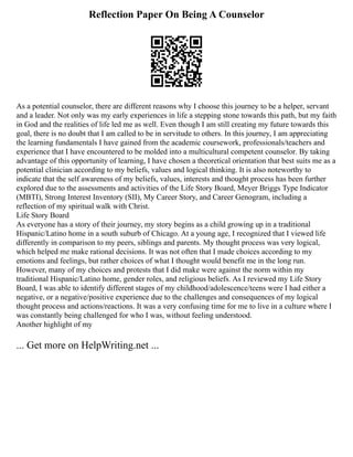 Reflection Paper On Being A Counselor
As a potential counselor, there are different reasons why I choose this journey to be a helper, servant
and a leader. Not only was my early experiences in life a stepping stone towards this path, but my faith
in God and the realities of life led me as well. Even though I am still creating my future towards this
goal, there is no doubt that I am called to be in servitude to others. In this journey, I am appreciating
the learning fundamentals I have gained from the academic coursework, professionals/teachers and
experience that I have encountered to be molded into a multicultural competent counselor. By taking
advantage of this opportunity of learning, I have chosen a theoretical orientation that best suits me as a
potential clinician according to my beliefs, values and logical thinking. It is also noteworthy to
indicate that the self awareness of my beliefs, values, interests and thought process has been further
explored due to the assessments and activities of the Life Story Board, Meyer Briggs Type Indicator
(MBTI), Strong Interest Inventory (SII), My Career Story, and Career Genogram, including a
reflection of my spiritual walk with Christ.
Life Story Board
As everyone has a story of their journey, my story begins as a child growing up in a traditional
Hispanic/Latino home in a south suburb of Chicago. At a young age, I recognized that I viewed life
differently in comparison to my peers, siblings and parents. My thought process was very logical,
which helped me make rational decisions. It was not often that I made choices according to my
emotions and feelings, but rather choices of what I thought would benefit me in the long run.
However, many of my choices and protests that I did make were against the norm within my
traditional Hispanic/Latino home, gender roles, and religious beliefs. As I reviewed my Life Story
Board, I was able to identify different stages of my childhood/adolescence/teens were I had either a
negative, or a negative/positive experience due to the challenges and consequences of my logical
thought process and actions/reactions. It was a very confusing time for me to live in a culture where I
was constantly being challenged for who I was, without feeling understood.
Another highlight of my
... Get more on HelpWriting.net ...
 