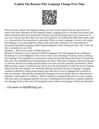 Explain The Reasons Why Language Change Over Time
There are many reasons why language change over time. Social, cultural and even age factors are
some of the major influences in how language change. Language tells us a lot about each country and
holds information that can be traced back in history and cultural background. Every country has its
own way of living, they have their own rules and regulations. Everything that makes that country what
it is, is passed down from generation to generation. When we learn a language, we aren t only taught
that language, we are also taught the culture of the nation that it belongs to. It s truly difficult to
accurately understand a language without understanding the culture associated with it. Rev SJ du Toit
who is considered as one of the
Founding ... Show more content on Helpwriting.net ...
Because of migration, we are exposed to different languages and with language always changing a
developing we see the adaptation of the of new words or new meanings of existing words. Learning a
new language is also regarded as a social process rather than an individual achievement. Everyone has
their own way of speaking and communicating with others. Which gives amazing experiences because
we all know that the way people generally think is the same way they generally communicate. When
different ethnic society is combined, they tend to force the development of words that are not frequent.
Ethnic diversity and variations are usually the influence that drives the rule of language. Language
variation is affected by ethnic groups because they often have to learn a language that is specific to
their environment. Although they consider their language to be their identity they are often forced to
substitute it with another or combine it. Take for instance an immigrant that arrives in a new country.
They have their own language and their own way of speaking however that have to quickly adopt the
new language however they may still incorporate some of their own language with the new dominant
... Get more on HelpWriting.net ...
 
