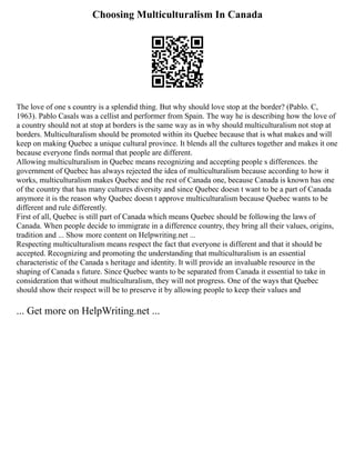 Choosing Multiculturalism In Canada
The love of one s country is a splendid thing. But why should love stop at the border? (Pablo. C,
1963). Pablo Casals was a cellist and performer from Spain. The way he is describing how the love of
a country should not at stop at borders is the same way as in why should multiculturalism not stop at
borders. Multiculturalism should be promoted within its Quebec because that is what makes and will
keep on making Quebec a unique cultural province. It blends all the cultures together and makes it one
because everyone finds normal that people are different.
Allowing multiculturalism in Quebec means recognizing and accepting people s differences. the
government of Quebec has always rejected the idea of multiculturalism because according to how it
works, multiculturalism makes Quebec and the rest of Canada one, because Canada is known has one
of the country that has many cultures diversity and since Quebec doesn t want to be a part of Canada
anymore it is the reason why Quebec doesn t approve multiculturalism because Quebec wants to be
different and rule differently.
First of all, Quebec is still part of Canada which means Quebec should be following the laws of
Canada. When people decide to immigrate in a difference country, they bring all their values, origins,
tradition and ... Show more content on Helpwriting.net ...
Respecting multiculturalism means respect the fact that everyone is different and that it should be
accepted. Recognizing and promoting the understanding that multiculturalism is an essential
characteristic of the Canada s heritage and identity. It will provide an invaluable resource in the
shaping of Canada s future. Since Quebec wants to be separated from Canada it essential to take in
consideration that without multiculturalism, they will not progress. One of the ways that Quebec
should show their respect will be to preserve it by allowing people to keep their values and
... Get more on HelpWriting.net ...
 