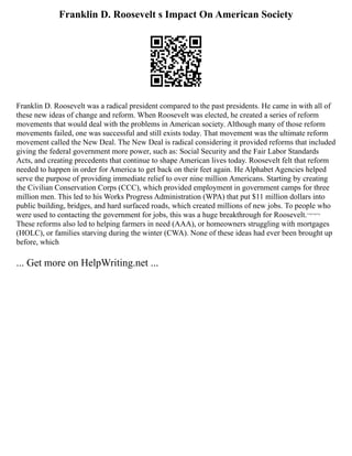 Franklin D. Roosevelt s Impact On American Society
Franklin D. Roosevelt was a radical president compared to the past presidents. He came in with all of
these new ideas of change and reform. When Roosevelt was elected, he created a series of reform
movements that would deal with the problems in American society. Although many of those reform
movements failed, one was successful and still exists today. That movement was the ultimate reform
movement called the New Deal. The New Deal is radical considering it provided reforms that included
giving the federal government more power, such as: Social Security and the Fair Labor Standards
Acts, and creating precedents that continue to shape American lives today. Roosevelt felt that reform
needed to happen in order for America to get back on their feet again. He Alphabet Agencies helped
serve the purpose of providing immediate relief to over nine million Americans. Starting by creating
the Civilian Conservation Corps (CCC), which provided employment in government camps for three
million men. This led to his Works Progress Administration (WPA) that put $11 million dollars into
public building, bridges, and hard surfaced roads, which created millions of new jobs. To people who
were used to contacting the government for jobs, this was a huge breakthrough for Roosevelt.¬¬¬
These reforms also led to helping farmers in need (AAA), or homeowners struggling with mortgages
(HOLC), or families starving during the winter (CWA). None of these ideas had ever been brought up
before, which
... Get more on HelpWriting.net ...
 