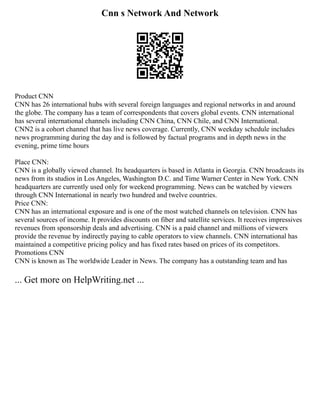 Cnn s Network And Network
Product CNN
CNN has 26 international hubs with several foreign languages and regional networks in and around
the globe. The company has a team of correspondents that covers global events. CNN international
has several international channels including CNN China, CNN Chile, and CNN International.
CNN2 is a cohort channel that has live news coverage. Currently, CNN weekday schedule includes
news programming during the day and is followed by factual programs and in depth news in the
evening, prime time hours
Place CNN:
CNN is a globally viewed channel. Its headquarters is based in Atlanta in Georgia. CNN broadcasts its
news from its studios in Los Angeles, Washington D.C. and Time Warner Center in New York. CNN
headquarters are currently used only for weekend programming. News can be watched by viewers
through CNN International in nearly two hundred and twelve countries.
Price CNN:
CNN has an international exposure and is one of the most watched channels on television. CNN has
several sources of income. It provides discounts on fiber and satellite services. It receives impressives
revenues from sponsorship deals and advertising. CNN is a paid channel and millions of viewers
provide the revenue by indirectly paying to cable operators to view channels. CNN international has
maintained a competitive pricing policy and has fixed rates based on prices of its competitors.
Promotions CNN
CNN is known as The worldwide Leader in News. The company has a outstanding team and has
... Get more on HelpWriting.net ...
 