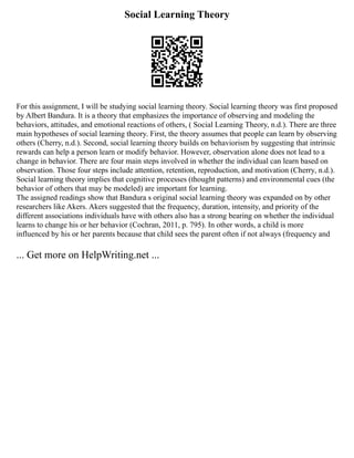 Social Learning Theory
For this assignment, I will be studying social learning theory. Social learning theory was first proposed
by Albert Bandura. It is a theory that emphasizes the importance of observing and modeling the
behaviors, attitudes, and emotional reactions of others, ( Social Learning Theory, n.d.). There are three
main hypotheses of social learning theory. First, the theory assumes that people can learn by observing
others (Cherry, n.d.). Second, social learning theory builds on behaviorism by suggesting that intrinsic
rewards can help a person learn or modify behavior. However, observation alone does not lead to a
change in behavior. There are four main steps involved in whether the individual can learn based on
observation. Those four steps include attention, retention, reproduction, and motivation (Cherry, n.d.).
Social learning theory implies that cognitive processes (thought patterns) and environmental cues (the
behavior of others that may be modeled) are important for learning.
The assigned readings show that Bandura s original social learning theory was expanded on by other
researchers like Akers. Akers suggested that the frequency, duration, intensity, and priority of the
different associations individuals have with others also has a strong bearing on whether the individual
learns to change his or her behavior (Cochran, 2011, p. 795). In other words, a child is more
influenced by his or her parents because that child sees the parent often if not always (frequency and
... Get more on HelpWriting.net ...
 