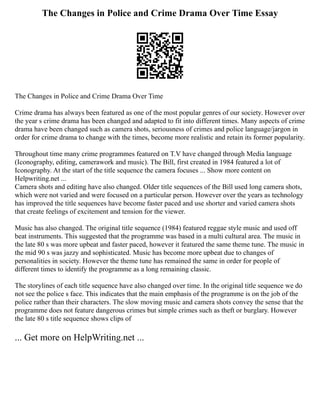 The Changes in Police and Crime Drama Over Time Essay
The Changes in Police and Crime Drama Over Time
Crime drama has always been featured as one of the most popular genres of our society. However over
the year s crime drama has been changed and adapted to fit into different times. Many aspects of crime
drama have been changed such as camera shots, seriousness of crimes and police language/jargon in
order for crime drama to change with the times, become more realistic and retain its former popularity.
Throughout time many crime programmes featured on T.V have changed through Media language
(Iconography, editing, camerawork and music). The Bill, first created in 1984 featured a lot of
Iconography. At the start of the title sequence the camera focuses ... Show more content on
Helpwriting.net ...
Camera shots and editing have also changed. Older title sequences of the Bill used long camera shots,
which were not varied and were focused on a particular person. However over the years as technology
has improved the title sequences have become faster paced and use shorter and varied camera shots
that create feelings of excitement and tension for the viewer.
Music has also changed. The original title sequence (1984) featured reggae style music and used off
beat instruments. This suggested that the programme was based in a multi cultural area. The music in
the late 80 s was more upbeat and faster paced, however it featured the same theme tune. The music in
the mid 90 s was jazzy and sophisticated. Music has become more upbeat due to changes of
personalities in society. However the theme tune has remained the same in order for people of
different times to identify the programme as a long remaining classic.
The storylines of each title sequence have also changed over time. In the original title sequence we do
not see the police s face. This indicates that the main emphasis of the programme is on the job of the
police rather than their characters. The slow moving music and camera shots convey the sense that the
programme does not feature dangerous crimes but simple crimes such as theft or burglary. However
the late 80 s title sequence shows clips of
... Get more on HelpWriting.net ...
 