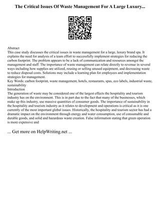The Critical Issues Of Waste Management For A Large Luxury...
Abstract
This case study discusses the critical issues in waste management for a large, luxury brand spa. It
explains the need for analysis of a team effort to successfully implement strategies for reducing the
carbon footprint. The problem appears to be a lack of communication and resources amongst the
management and staff. The importance of waste management can relate directly to revenue in several
ways including how supplies are utilized, reusing or selling unused equipment, and decreasing waste
to reduce disposal costs. Solutions may include a learning plan for employees and implementation
strategies for management.
Key Words: carbon footprint, waste management, hotels, restaurants, spas, eco labels, industrial waste,
sustainability
Introduction
The generation of waste may be considered one of the largest effects the hospitality and tourism
industry has on the environment. This is in part due to the fact that many of the businesses, which
make up this industry, use massive quantities of consumer goods. The importance of sustainability in
the hospitality and tourism industry as it relates to development and operations is critical as it is one
currently of the most important global issues. Historically, the hospitality and tourism sector has had a
dramatic impact on the environment through energy and water consumption, use of consumable and
durable goods, and solid and hazardous waste creation. False information stating that green operation
is more expensive and
... Get more on HelpWriting.net ...
 