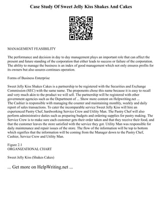 Case Study Of Sweet Jelly Kiss Shakes And Cakes
MANAGEMENT FEASIBILITY
The performance and decision in day to day management plays an important role that can affect the
present and future standing of the corporation that either leads to success or failure of the corporation.
The ability to manage the business is an index of good management which not only ensures profits for
its owners but also assures continues operation.
Forms of Business Enterprise
Sweet Jelly Kiss Shakes Cakes is a partnership to be registered with the Securities and Exchange
Commission (SEC) with the same name. The proponents chose this name because it is easy to recall
and very much akin to the product we will sell. The partnership will be registered with other
government agencies such as the Department of ... Show more content on Helpwriting.net ...
The Cashier is responsible with managing the counter and maintaining monthly, weekly and daily
report of sales transactions. To cater the incomparable service Sweet Jelly Kiss will hire an
experienced Pastry Chef, hardworking Service Crew and Utility Man. The Pastry Chef will also
perform administrative duties such as preparing budgets and ordering supplies for pastry making. The
Service Crew is to make sure each customer gets their order taken and that they receive their food, and
that the customer leaves the store satisfied with the service they got. Utility Man was responsible for
daily maintenance and repair issues of the store. The flow of the information will be top to bottom
which signifies that the information will be coming from the Manager down to the Pastry Chef,
Cashier, Service Crew and Utility Man.
Figure 2.1
ORGANIZATIONAL CHART
Sweet Jelly Kiss (Shakes Cakes)
... Get more on HelpWriting.net ...
 