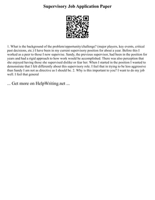 Supervisory Job Application Paper
1. What is the background of the problem/opportunity/challenge? (major players, key events, critical
past decisions, etc.) I have been in my current supervisory position for about a year. Before this I
worked as a peer to those I now supervise. Sandy, the previous supervisor, had been in the position for
years and had a rigid approach to how work would be accomplished. There was also perception that
she enjoyed having those she supervised dislike or fear her. When I started in the position I wanted to
demonstrate that I felt differently about this supervisory role. I feel that in trying to be less aggressive
than Sandy I am not as directive as I should be. 2. Why is this important to you? I want to do my job
well. I feel that general
... Get more on HelpWriting.net ...
 