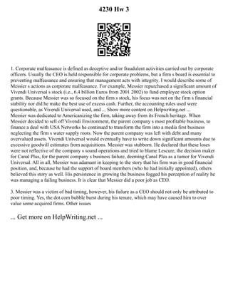 4230 Hw 3
1. Corporate malfeasance is defined as deceptive and/or fraudulent activities carried out by corporate
officers. Usually the CEO is held responsible for corporate problems, but a firm s board is essential to
preventing malfeasance and ensuring that management acts with integrity. I would describe some of
Messier s actions as corporate malfeasance. For example, Messier repurchased a significant amount of
Vivendi Universal s stock (i.e., 6.4 billion Euros from 2001 2002) to fund employee stock option
grants. Because Messier was so focused on the firm s stock, his focus was not on the firm s financial
stability nor did he make the best use of excess cash. Further, the accounting rules used were
questionable, as Vivendi Universal used, and ... Show more content on Helpwriting.net ...
Messier was dedicated to Americanizing the firm, taking away from its French heritage. When
Messier decided to sell off Vivendi Environment, the parent company s most profitable business, to
finance a deal with USA Networks he continued to transform the firm into a media first business
neglecting the firm s water supply roots. Now the parent company was left with debt and many
overvalued assets. Vivendi Universal would eventually have to write down significant amounts due to
excessive goodwill estimates from acquisitions. Messier was stubborn. He declared that these loses
were not reflective of the company s sound operations and tried to blame Lescure, the decision maker
for Canal Plus, for the parent company s business failure, deeming Canal Plus as a tumor for Vivendi
Universal. All in all, Messier was adamant in keeping to the story that his firm was in good financial
position, and, because he had the support of board members (who he had initially appointed), others
believed this story as well. His persistence in growing the business fogged his perception of reality he
was managing a failing business. It is clear that Messier did a poor job as CEO.
3. Messier was a victim of bad timing, however, his failure as a CEO should not only be attributed to
poor timing. Yes, the dot.com bubble burst during his tenure, which may have caused him to over
value some acquired firms. Other issues
... Get more on HelpWriting.net ...
 