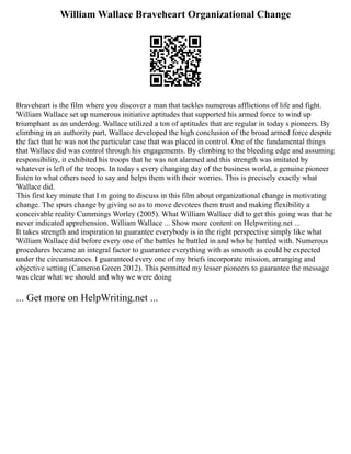 William Wallace Braveheart Organizational Change
Braveheart is the film where you discover a man that tackles numerous afflictions of life and fight.
William Wallace set up numerous initiative aptitudes that supported his armed force to wind up
triumphant as an underdog. Wallace utilized a ton of aptitudes that are regular in today s pioneers. By
climbing in an authority part, Wallace developed the high conclusion of the broad armed force despite
the fact that he was not the particular case that was placed in control. One of the fundamental things
that Wallace did was control through his engagements. By climbing to the bleeding edge and assuming
responsibility, it exhibited his troops that he was not alarmed and this strength was imitated by
whatever is left of the troops. In today s every changing day of the business world, a genuine pioneer
listen to what others need to say and helps them with their worries. This is precisely exactly what
Wallace did.
This first key minute that I m going to discuss in this film about organizational change is motivating
change. The spurs change by giving so as to move devotees them trust and making flexibility a
conceivable reality Cummings Worley (2005). What William Wallace did to get this going was that he
never indicated apprehension. William Wallace ... Show more content on Helpwriting.net ...
It takes strength and inspiration to guarantee everybody is in the right perspective simply like what
William Wallace did before every one of the battles he battled in and who he battled with. Numerous
procedures became an integral factor to guarantee everything with as smooth as could be expected
under the circumstances. I guaranteed every one of my briefs incorporate mission, arranging and
objective setting (Cameron Green 2012). This permitted my lesser pioneers to guarantee the message
was clear what we should and why we were doing
... Get more on HelpWriting.net ...
 