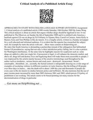 Critical Analysis of a Published Article Essay
APPROACHES TO STUDY WITH ENGLISH LANGUAGE SUPPORT (INTENSIVE) Assignment
1: Critical analysis of a published article (1000 words) Saturday 10th October 2009 By Joana Wong
This critical analysis is about an article that argues whether drugs should be legalized or not. It was
published in The Observer, on Sunday the 6th of September 2009 and it is entitled Latin America s
backlash against US war on drugs by Ed Vulliamy in Tijuana, Rory Carroll in Caracas, Annie Kelly in
Buenos Aires and Tom Phillips in Rio de Janeiro. It is a lengthy article, written in a Sunday newspaper
for a well educated and informed audience. It is evident that the reporter has researched the subject
well, for example he starts the article with and ... Show more content on Helpwriting.net ...
He states that South America is demanding a partnership instead of the subjugation that hallmarked
former US presidencies, saying that not only is their interdiction policy failing, but it is also a pretext
for Washington interference. At the same time he highlights reasons for scepticism such as: some
drugs are addictive after one single hit; if possession is legal, it will enhance the domestic market, and
above all, drugs kill and destroy lives and legalizing them will make them more accessible to people. I
was impressed by this article mainly because of the emotive terminology used throughout by the
author such as murderers , serious heroin and crack users , destroyed , incarcerated , brutal ,
catastrophic , bloodshed , etc., secondly, the factual content is indisputable drawing on a wide range of
examples of escalating violence in different countries in Latin America, like the killing of 40 people
over three days in Juarez,... take the death toll to about 1,400 this year and thousands of people die
every year in Rio de Janeiro in clashes between police and traffickers. He also mentions that the use of
paco cocaine paste increased by more than 200% between 2001 and 2005, which proves US policy of
prohibition is not working. The article seems to be biased pointing out many reasons for the
decriminalisation of drugs in particular
... Get more on HelpWriting.net ...
 