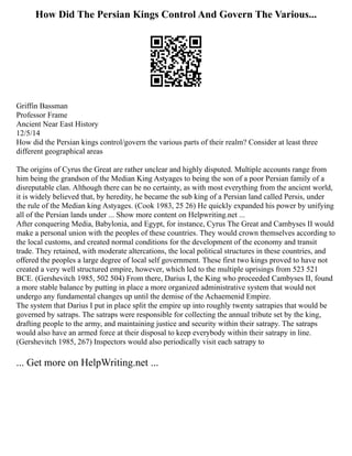 How Did The Persian Kings Control And Govern The Various...
Griffin Bassman
Professor Frame
Ancient Near East History
12/5/14
How did the Persian kings control/govern the various parts of their realm? Consider at least three
different geographical areas
The origins of Cyrus the Great are rather unclear and highly disputed. Multiple accounts range from
him being the grandson of the Median King Astyages to being the son of a poor Persian family of a
disreputable clan. Although there can be no certainty, as with most everything from the ancient world,
it is widely believed that, by heredity, he became the sub king of a Persian land called Persis, under
the rule of the Median king Astyages. (Cook 1983, 25 26) He quickly expanded his power by unifying
all of the Persian lands under ... Show more content on Helpwriting.net ...
After conquering Media, Babylonia, and Egypt, for instance, Cyrus The Great and Cambyses II would
make a personal union with the peoples of these countries. They would crown themselves according to
the local customs, and created normal conditions for the development of the economy and transit
trade. They retained, with moderate altercations, the local political structures in these countries, and
offered the peoples a large degree of local self government. These first two kings proved to have not
created a very well structured empire, however, which led to the multiple uprisings from 523 521
BCE. (Gershevitch 1985, 502 504) From there, Darius I, the King who proceeded Cambyses II, found
a more stable balance by putting in place a more organized administrative system that would not
undergo any fundamental changes up until the demise of the Achaemenid Empire.
The system that Darius I put in place split the empire up into roughly twenty satrapies that would be
governed by satraps. The satraps were responsible for collecting the annual tribute set by the king,
drafting people to the army, and maintaining justice and security within their satrapy. The satraps
would also have an armed force at their disposal to keep everybody within their satrapy in line.
(Gershevitch 1985, 267) Inspectors would also periodically visit each satrapy to
... Get more on HelpWriting.net ...
 
