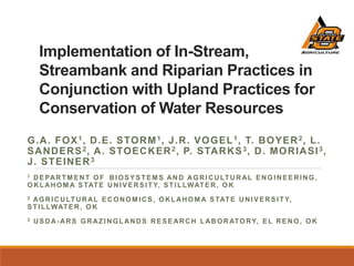 Implementation of In-Stream,
Streambank and Riparian Practices in
Conjunction with Upland Practices for
Conservation of Water Resources
G.A. FOX1, D.E. STORM1, J.R. VOGEL1, T. BOYER2, L.
SANDERS2, A. STOECKER2, P. STARKS3, D. MORIASI3,
J. STEINER3
1 DEPARTM ENT OF BIOSYSTEMS AND AGRICULTURAL ENGINEERING,
OKLAHOM A STATE UNIVERSITY, STILLWATER, OK
2 AGRICULTURAL ECONOMICS, OKLAHOM A STATE UNIVERSITY,
STILLWATER, OK
3 USDA-ARS GRAZINGLANDS RESEARCH LABORATORY, EL RENO, OK
 