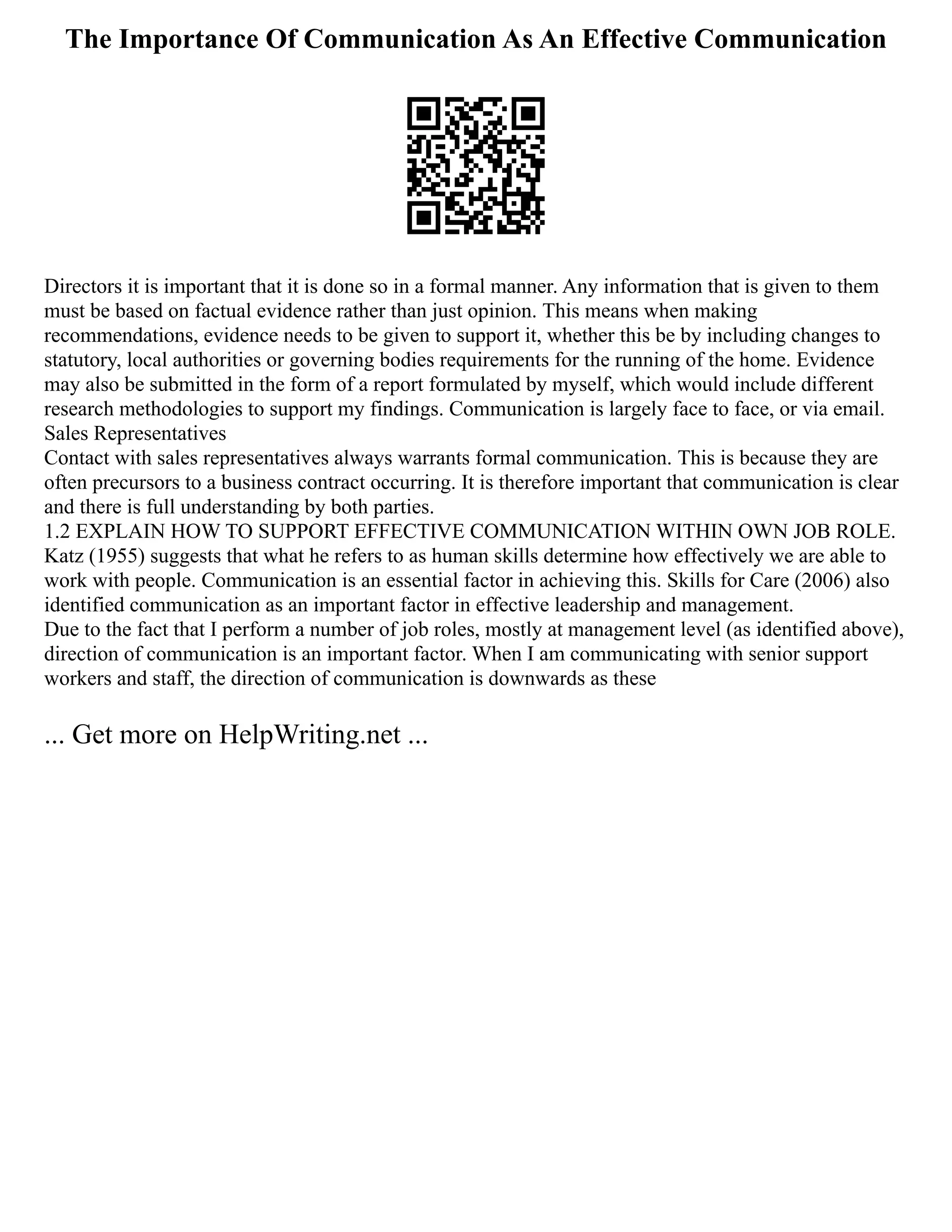 The Importance Of Communication As An Effective Communication
Directors it is important that it is done so in a formal manner. Any information that is given to them
must be based on factual evidence rather than just opinion. This means when making
recommendations, evidence needs to be given to support it, whether this be by including changes to
statutory, local authorities or governing bodies requirements for the running of the home. Evidence
may also be submitted in the form of a report formulated by myself, which would include different
research methodologies to support my findings. Communication is largely face to face, or via email.
Sales Representatives
Contact with sales representatives always warrants formal communication. This is because they are
often precursors to a business contract occurring. It is therefore important that communication is clear
and there is full understanding by both parties.
1.2 EXPLAIN HOW TO SUPPORT EFFECTIVE COMMUNICATION WITHIN OWN JOB ROLE.
Katz (1955) suggests that what he refers to as human skills determine how effectively we are able to
work with people. Communication is an essential factor in achieving this. Skills for Care (2006) also
identified communication as an important factor in effective leadership and management.
Due to the fact that I perform a number of job roles, mostly at management level (as identified above),
direction of communication is an important factor. When I am communicating with senior support
workers and staff, the direction of communication is downwards as these
... Get more on HelpWriting.net ...
 