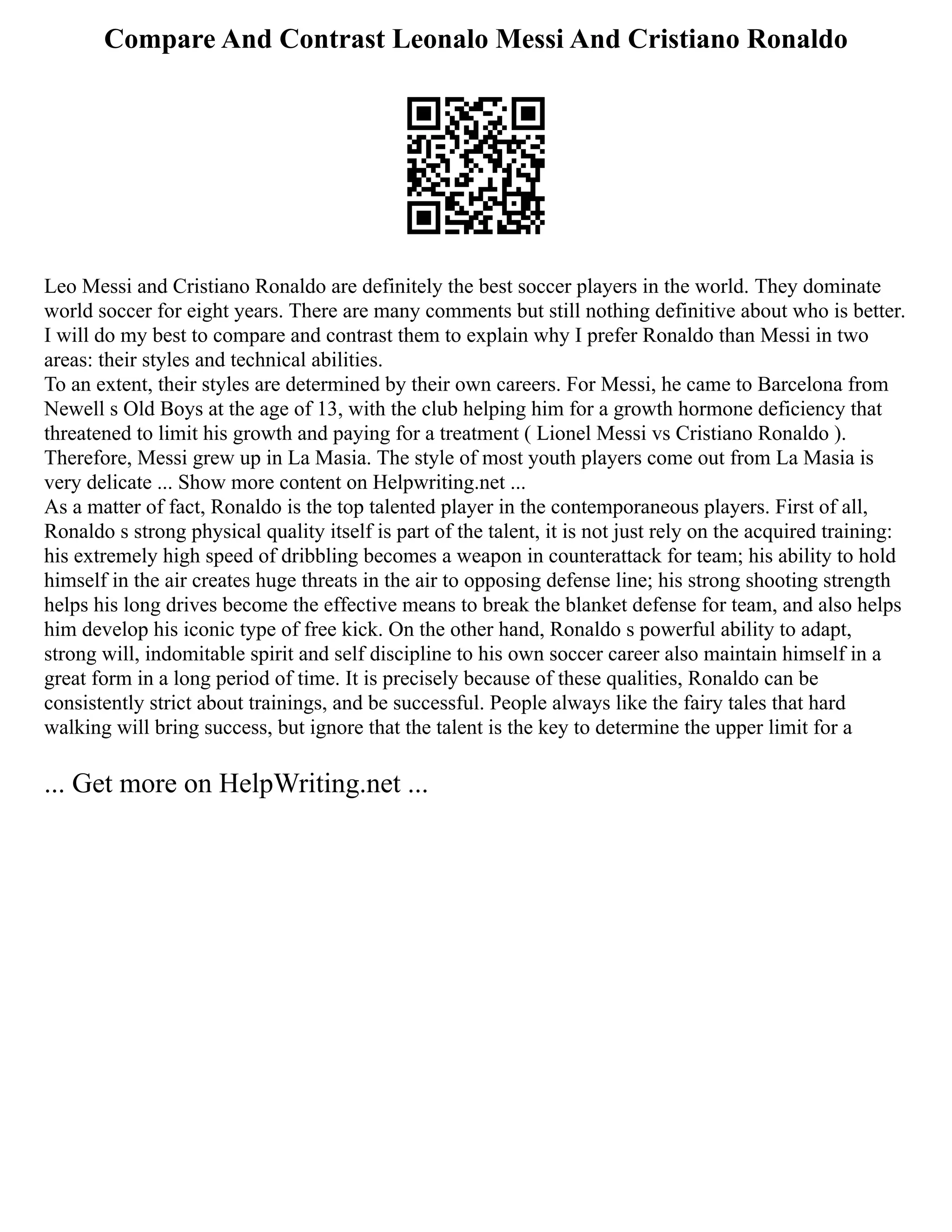 Compare And Contrast Leonalo Messi And Cristiano Ronaldo
Leo Messi and Cristiano Ronaldo are definitely the best soccer players in the world. They dominate
world soccer for eight years. There are many comments but still nothing definitive about who is better.
I will do my best to compare and contrast them to explain why I prefer Ronaldo than Messi in two
areas: their styles and technical abilities.
To an extent, their styles are determined by their own careers. For Messi, he came to Barcelona from
Newell s Old Boys at the age of 13, with the club helping him for a growth hormone deficiency that
threatened to limit his growth and paying for a treatment ( Lionel Messi vs Cristiano Ronaldo ).
Therefore, Messi grew up in La Masia. The style of most youth players come out from La Masia is
very delicate ... Show more content on Helpwriting.net ...
As a matter of fact, Ronaldo is the top talented player in the contemporaneous players. First of all,
Ronaldo s strong physical quality itself is part of the talent, it is not just rely on the acquired training:
his extremely high speed of dribbling becomes a weapon in counterattack for team; his ability to hold
himself in the air creates huge threats in the air to opposing defense line; his strong shooting strength
helps his long drives become the effective means to break the blanket defense for team, and also helps
him develop his iconic type of free kick. On the other hand, Ronaldo s powerful ability to adapt,
strong will, indomitable spirit and self discipline to his own soccer career also maintain himself in a
great form in a long period of time. It is precisely because of these qualities, Ronaldo can be
consistently strict about trainings, and be successful. People always like the fairy tales that hard
walking will bring success, but ignore that the talent is the key to determine the upper limit for a
... Get more on HelpWriting.net ...
 