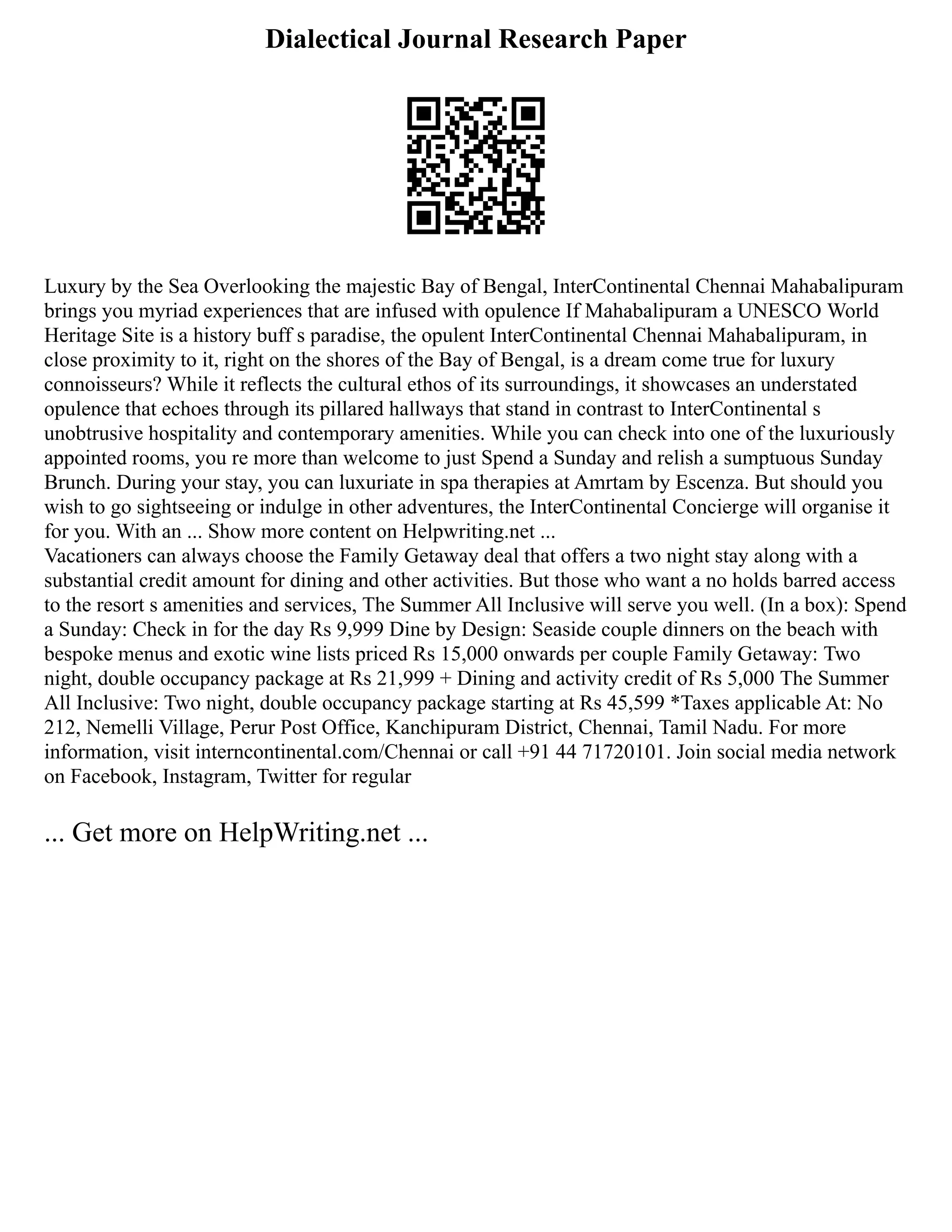 Dialectical Journal Research Paper
Luxury by the Sea Overlooking the majestic Bay of Bengal, InterContinental Chennai Mahabalipuram
brings you myriad experiences that are infused with opulence If Mahabalipuram a UNESCO World
Heritage Site is a history buff s paradise, the opulent InterContinental Chennai Mahabalipuram, in
close proximity to it, right on the shores of the Bay of Bengal, is a dream come true for luxury
connoisseurs? While it reflects the cultural ethos of its surroundings, it showcases an understated
opulence that echoes through its pillared hallways that stand in contrast to InterContinental s
unobtrusive hospitality and contemporary amenities. While you can check into one of the luxuriously
appointed rooms, you re more than welcome to just Spend a Sunday and relish a sumptuous Sunday
Brunch. During your stay, you can luxuriate in spa therapies at Amrtam by Escenza. But should you
wish to go sightseeing or indulge in other adventures, the InterContinental Concierge will organise it
for you. With an ... Show more content on Helpwriting.net ...
Vacationers can always choose the Family Getaway deal that offers a two night stay along with a
substantial credit amount for dining and other activities. But those who want a no holds barred access
to the resort s amenities and services, The Summer All Inclusive will serve you well. (In a box): Spend
a Sunday: Check in for the day Rs 9,999 Dine by Design: Seaside couple dinners on the beach with
bespoke menus and exotic wine lists priced Rs 15,000 onwards per couple Family Getaway: Two
night, double occupancy package at Rs 21,999 + Dining and activity credit of Rs 5,000 The Summer
All Inclusive: Two night, double occupancy package starting at Rs 45,599 *Taxes applicable At: No
212, Nemelli Village, Perur Post Office, Kanchipuram District, Chennai, Tamil Nadu. For more
information, visit interncontinental.com/Chennai or call +91 44 71720101. Join social media network
on Facebook, Instagram, Twitter for regular
... Get more on HelpWriting.net ...
 