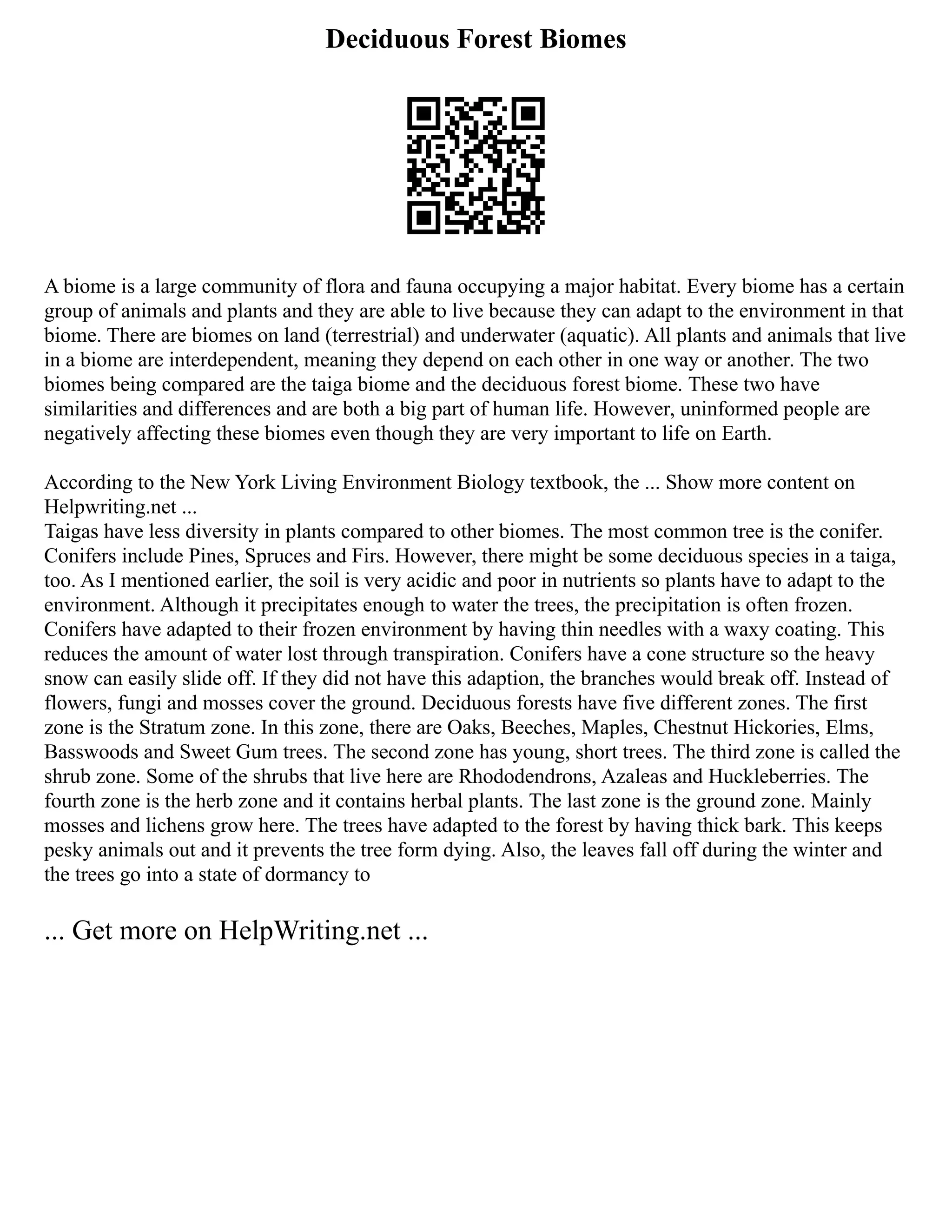 Deciduous Forest Biomes
A biome is a large community of flora and fauna occupying a major habitat. Every biome has a certain
group of animals and plants and they are able to live because they can adapt to the environment in that
biome. There are biomes on land (terrestrial) and underwater (aquatic). All plants and animals that live
in a biome are interdependent, meaning they depend on each other in one way or another. The two
biomes being compared are the taiga biome and the deciduous forest biome. These two have
similarities and differences and are both a big part of human life. However, uninformed people are
negatively affecting these biomes even though they are very important to life on Earth.
According to the New York Living Environment Biology textbook, the ... Show more content on
Helpwriting.net ...
Taigas have less diversity in plants compared to other biomes. The most common tree is the conifer.
Conifers include Pines, Spruces and Firs. However, there might be some deciduous species in a taiga,
too. As I mentioned earlier, the soil is very acidic and poor in nutrients so plants have to adapt to the
environment. Although it precipitates enough to water the trees, the precipitation is often frozen.
Conifers have adapted to their frozen environment by having thin needles with a waxy coating. This
reduces the amount of water lost through transpiration. Conifers have a cone structure so the heavy
snow can easily slide off. If they did not have this adaption, the branches would break off. Instead of
flowers, fungi and mosses cover the ground. Deciduous forests have five different zones. The first
zone is the Stratum zone. In this zone, there are Oaks, Beeches, Maples, Chestnut Hickories, Elms,
Basswoods and Sweet Gum trees. The second zone has young, short trees. The third zone is called the
shrub zone. Some of the shrubs that live here are Rhododendrons, Azaleas and Huckleberries. The
fourth zone is the herb zone and it contains herbal plants. The last zone is the ground zone. Mainly
mosses and lichens grow here. The trees have adapted to the forest by having thick bark. This keeps
pesky animals out and it prevents the tree form dying. Also, the leaves fall off during the winter and
the trees go into a state of dormancy to
... Get more on HelpWriting.net ...
 