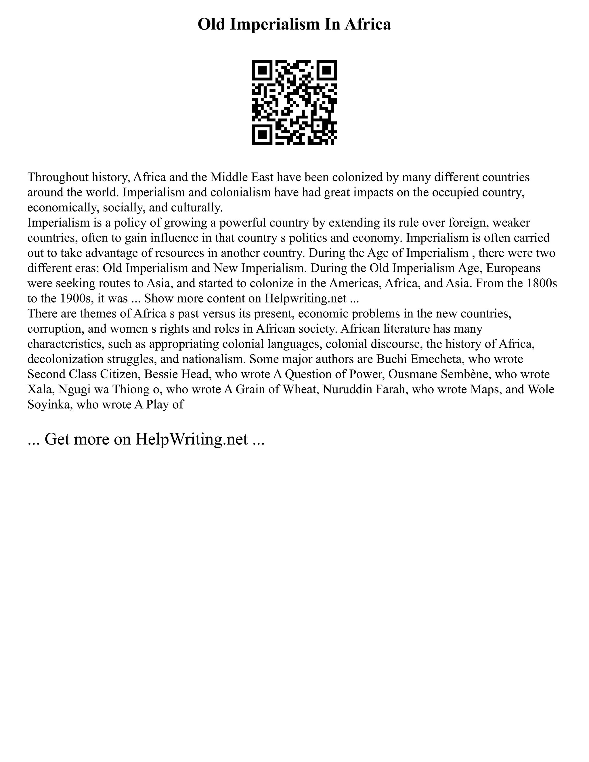Old Imperialism In Africa
Throughout history, Africa and the Middle East have been colonized by many different countries
around the world. Imperialism and colonialism have had great impacts on the occupied country,
economically, socially, and culturally.
Imperialism is a policy of growing a powerful country by extending its rule over foreign, weaker
countries, often to gain influence in that country s politics and economy. Imperialism is often carried
out to take advantage of resources in another country. During the Age of Imperialism , there were two
different eras: Old Imperialism and New Imperialism. During the Old Imperialism Age, Europeans
were seeking routes to Asia, and started to colonize in the Americas, Africa, and Asia. From the 1800s
to the 1900s, it was ... Show more content on Helpwriting.net ...
There are themes of Africa s past versus its present, economic problems in the new countries,
corruption, and women s rights and roles in African society. African literature has many
characteristics, such as appropriating colonial languages, colonial discourse, the history of Africa,
decolonization struggles, and nationalism. Some major authors are Buchi Emecheta, who wrote
Second Class Citizen, Bessie Head, who wrote A Question of Power, Ousmane Sembène, who wrote
Xala, Ngugi wa Thiong o, who wrote A Grain of Wheat, Nuruddin Farah, who wrote Maps, and Wole
Soyinka, who wrote A Play of
... Get more on HelpWriting.net ...
 